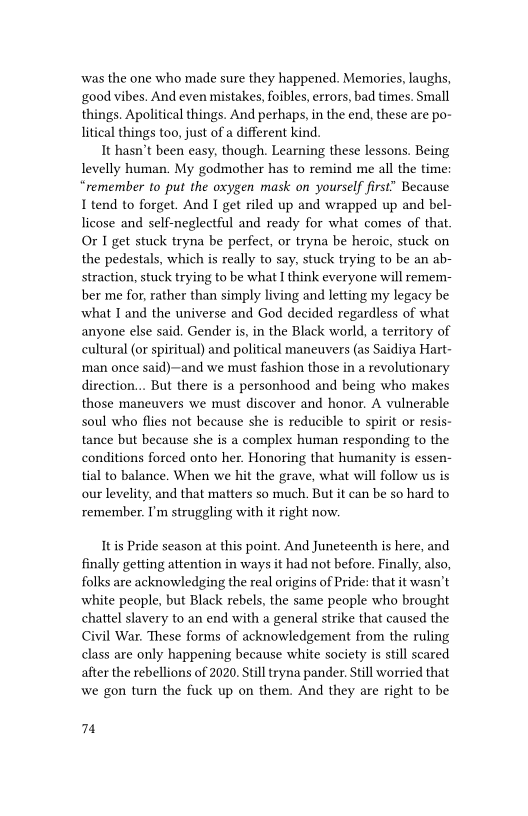 ‘was the one who made sure they happened. Memories, laughs,
good vibes. And even mistakes, foibles, errors, bad times. Small
things. Apolitical things. And perhaps, in the end, these are po-
litical things too, just of a different kind.

It hasn't been easy, though. Learning these lessons. Being
levelly human, My godmother has to remind me all the time:
“remember to put the oxygen mask on yourself first” Because
I tend to forget. And I get riled up and wrapped up and bel-
licose and self-neglectful and ready for what comes of that.
Or I get stuck tryna be perfect, or tryna be heroic, stuck on
the pedestals, which is really to say, stuck trying to be an ab-
straction, stuck trying to be what I think everyone will remem-
ber me for, rather than simply living and letting my legacy be
what I and the universe and God decided regardless of what
anyone else said. Gender is, in the Black world, a territory of
cultural (or spiritual) and political maneuvers (as Saidiya Hart
‘man once said)~and we must fashion those in a revolutionary
direction... But there is a personhood and being who makes
those maneuvers we must discover and honor. A vulnerable
soul who flies not because she is reducible to spirit o resis-
tance but because she is a complex human responding to the
conditions forced onto her. Honoring that humanity is essen-
tial to balance. When we hit the grave, what will follow us is
our levelity, and that matters so much. But it can be so hard to
remember. I'm struggling with it right now.

 

It is Pride season at this point. And Juneteenth is here, and
finally getting attention in ways it had not before. Finally, also,
folks are acknowledging the real origins of Pride: that it wasn't
white people, but Black rebels, the same people who brought
chattel slavery to an end with a general strike that caused the
Civil War. These forms of acknowledgement from the ruling
class are only happening because white society is still scared
after the rebellions of 2020. Still tryna pander. Still worried that
wwe gon turn the fuck up on them. And they are right to be

4
